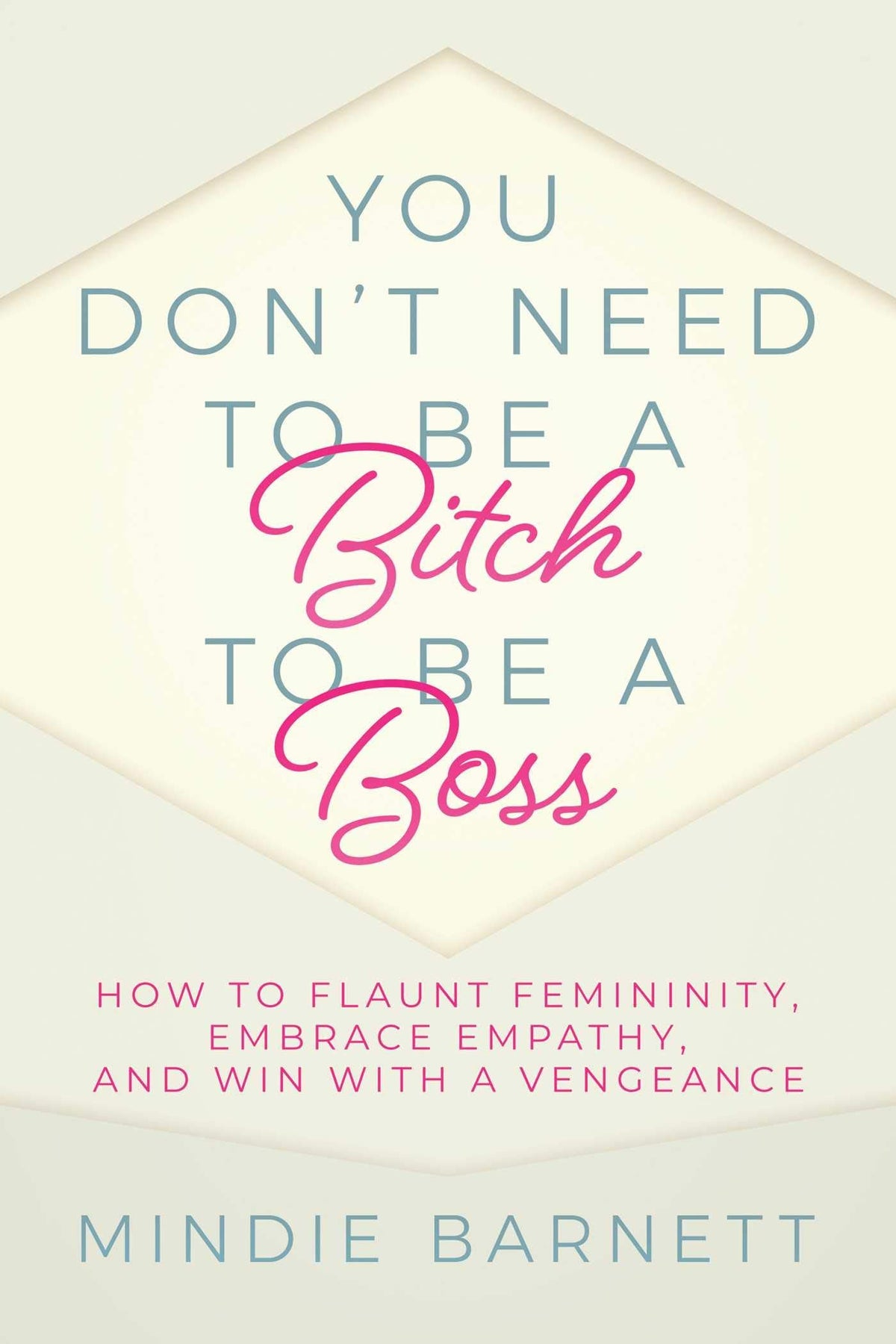 You Don't Need to Be a Bitch to Be a Boss - How to Flaunt Femininity, Embrace Empathy, and Win with a Vengeance