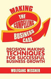 Making the Compelling Business Case: Decision-Making Techniques for Successful Business Growth