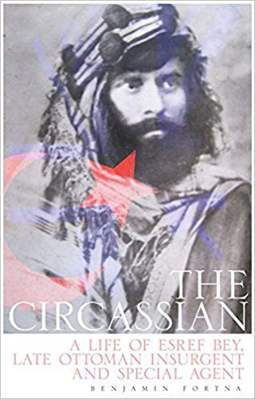 The Circassian The Life of Esref Bey, Late Ottoman Insurgent and Special Agent